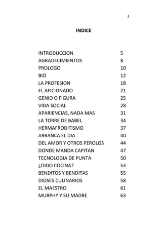 3
INDICE
INTRODUCCION 5
AGRADECIMIENTOS 8
PROLOGO 10
BIO 12
LA PROFESION 18
EL AFICIONADO 21
GENIO O FIGURA 25
VIDA SOCIAL 28
APARIENCIAS, NADA MAS 31
LA TORRE DE BABEL 34
HERMAFRODITISMO 37
ARRANCA EL DIA 40
DEL AMOR Y OTROS PEROLOS 44
DONDE MANDA CAPITAN 47
TECNOLOGIA DE PUNTA 50
¿OIDO COCINA? 53
BENDITOS Y BENDITAS 55
DIOSES CULINARIOS 58
EL MAESTRO 61
MURPHY Y SU MADRE 63
 