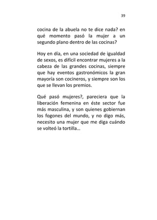 39
cocina de la abuela no te dice nada? en
qué momento pasó la mujer a un
segundo plano dentro de las cocinas?
Hoy en día, en una sociedad de igualdad
de sexos, es difícil encontrar mujeres a la
cabeza de las grandes cocinas, siempre
que hay eventos gastronómicos la gran
mayoría son cocineros, y siempre son los
que se llevan los premios.
Qué pasó mujeres?, pareciera que la
liberación femenina en éste sector fue
más masculina, y son quienes gobiernan
los fogones del mundo, y no digo más,
necesito una mujer que me diga cuándo
se volteó la tortilla…
 