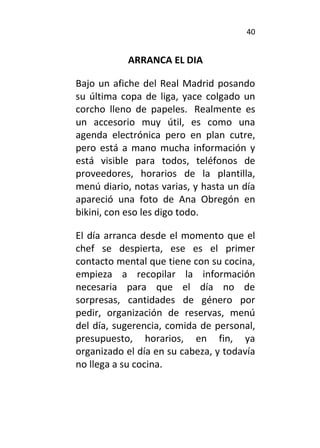 40
ARRANCA EL DIA
Bajo un afiche del Real Madrid posando
su última copa de liga, yace colgado un
corcho lleno de papeles. Realmente es
un accesorio muy útil, es como una
agenda electrónica pero en plan cutre,
pero está a mano mucha información y
está visible para todos, teléfonos de
proveedores, horarios de la plantilla,
menú diario, notas varias, y hasta un día
apareció una foto de Ana Obregón en
bikini, con eso les digo todo.
El día arranca desde el momento que el
chef se despierta, ese es el primer
contacto mental que tiene con su cocina,
empieza a recopilar la información
necesaria para que el día no de
sorpresas, cantidades de género por
pedir, organización de reservas, menú
del día, sugerencia, comida de personal,
presupuesto, horarios, en fin, ya
organizado el día en su cabeza, y todavía
no llega a su cocina.
 