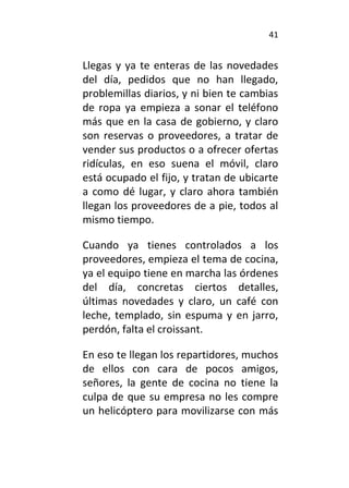 41
Llegas y ya te enteras de las novedades
del día, pedidos que no han llegado,
problemillas diarios, y ni bien te cambias
de ropa ya empieza a sonar el teléfono
más que en la casa de gobierno, y claro
son reservas o proveedores, a tratar de
vender sus productos o a ofrecer ofertas
ridículas, en eso suena el móvil, claro
está ocupado el fijo, y tratan de ubicarte
a como dé lugar, y claro ahora también
llegan los proveedores de a pie, todos al
mismo tiempo.
Cuando ya tienes controlados a los
proveedores, empieza el tema de cocina,
ya el equipo tiene en marcha las órdenes
del día, concretas ciertos detalles,
últimas novedades y claro, un café con
leche, templado, sin espuma y en jarro,
perdón, falta el croissant.
En eso te llegan los repartidores, muchos
de ellos con cara de pocos amigos,
señores, la gente de cocina no tiene la
culpa de que su empresa no les compre
un helicóptero para movilizarse con más
 