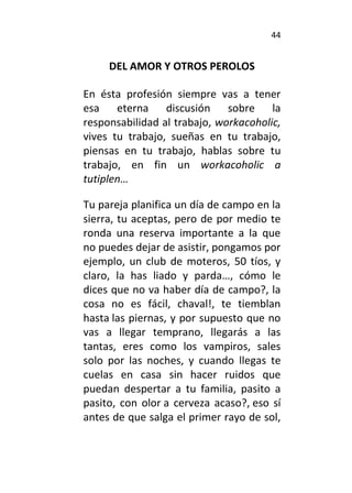 44
DEL AMOR Y OTROS PEROLOS
En ésta profesión siempre vas a tener
esa eterna discusión sobre la
responsabilidad al trabajo, workacoholic,
vives tu trabajo, sueñas en tu trabajo,
piensas en tu trabajo, hablas sobre tu
trabajo, en fin un workacoholic a
tutiplen…
Tu pareja planifica un día de campo en la
sierra, tu aceptas, pero de por medio te
ronda una reserva importante a la que
no puedes dejar de asistir, pongamos por
ejemplo, un club de moteros, 50 tíos, y
claro, la has liado y parda…, cómo le
dices que no va haber día de campo?, la
cosa no es fácil, chaval!, te tiemblan
hasta las piernas, y por supuesto que no
vas a llegar temprano, llegarás a las
tantas, eres como los vampiros, sales
solo por las noches, y cuando llegas te
cuelas en casa sin hacer ruidos que
puedan despertar a tu familia, pasito a
pasito, con olor a cerveza acaso?, eso sí
antes de que salga el primer rayo de sol,
 