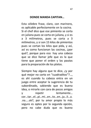 47
DONDE MANDA CAPITAN…
Esta célebre frase, claro, con marinero,
es aplicable perfectamente en la cocina.
Si el chef dice que ese pimiento se corta
en juliana pues se corta en juliana, y si es
a 3 milímetros, pues se corta a 3
milímetros, y si son 15 kilos de pimientos
pues se cortan los kilos que pida, y así,
así es como funcionan las cocinas, ¿por
qué?, porque para eso hay una cabeza
que se dice llamar jefe que es la que
tiene que poner el orden y las pautas
para la preparación de los platos.
Siempre hay alguno que te dice, ¿y por
qué mejor no corto en “cuadraditos”?…,
es ahí cuando tu cabeza entra en un
juego entre aceptar la sugerencia de tu
subordinado, sabiendo que es buena
idea, o mirarle con cara de pocos amigos
y repetir lentamente…
cor…tar…el…pi…mi…en…to…en…ju…li…a.
.na…..ok?, por tu amor propio lo más
seguro es optes por la segunda opción,
pero no cabe duda que es bueno
 