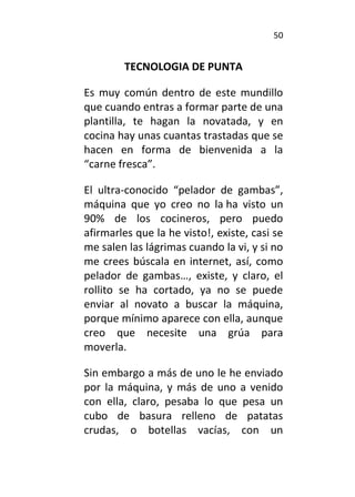 50
TECNOLOGIA DE PUNTA
Es muy común dentro de este mundillo
que cuando entras a formar parte de una
plantilla, te hagan la novatada, y en
cocina hay unas cuantas trastadas que se
hacen en forma de bienvenida a la
“carne fresca”.
El ultra-conocido “pelador de gambas”,
máquina que yo creo no la ha visto un
90% de los cocineros, pero puedo
afirmarles que la he visto!, existe, casi se
me salen las lágrimas cuando la vi, y si no
me crees búscala en internet, así, como
pelador de gambas…, existe, y claro, el
rollito se ha cortado, ya no se puede
enviar al novato a buscar la máquina,
porque mínimo aparece con ella, aunque
creo que necesite una grúa para
moverla.
Sin embargo a más de uno le he enviado
por la máquina, y más de uno a venido
con ella, claro, pesaba lo que pesa un
cubo de basura relleno de patatas
crudas, o botellas vacías, con un
 