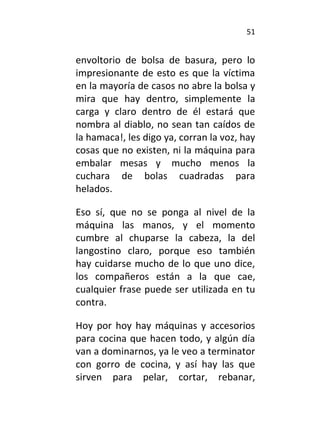 51
envoltorio de bolsa de basura, pero lo
impresionante de esto es que la víctima
en la mayoría de casos no abre la bolsa y
mira que hay dentro, simplemente la
carga y claro dentro de él estará que
nombra al diablo, no sean tan caídos de
la hamaca!, les digo ya, corran la voz, hay
cosas que no existen, ni la máquina para
embalar mesas y mucho menos la
cuchara de bolas cuadradas para
helados.
Eso sí, que no se ponga al nivel de la
máquina las manos, y el momento
cumbre al chuparse la cabeza, la del
langostino claro, porque eso también
hay cuidarse mucho de lo que uno dice,
los compañeros están a la que cae,
cualquier frase puede ser utilizada en tu
contra.
Hoy por hoy hay máquinas y accesorios
para cocina que hacen todo, y algún día
van a dominarnos, ya le veo a terminator
con gorro de cocina, y así hay las que
sirven para pelar, cortar, rebanar,
 