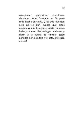 52
cuadricular, pulverizar, emulsionar,
decantar, dorar, flambear, en fin, pero
todo hecho en china, y los que inventan
esto no se dan cuenta que éstas
máquinas la utiliza gente fuerte, de mala
leche, con morcillas en lugar de dedos, y
claro, a la vuelta de cambio están
partidas por la mitad, y el jefe…me cago
en ros!
 