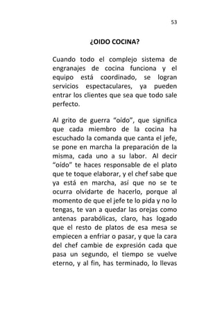 53
¿OIDO COCINA?
Cuando todo el complejo sistema de
engranajes de cocina funciona y el
equipo está coordinado, se logran
servicios espectaculares, ya pueden
entrar los clientes que sea que todo sale
perfecto.
Al grito de guerra “oído”, que significa
que cada miembro de la cocina ha
escuchado la comanda que canta el jefe,
se pone en marcha la preparación de la
misma, cada uno a su labor. Al decir
“oído” te haces responsable de el plato
que te toque elaborar, y el chef sabe que
ya está en marcha, así que no se te
ocurra olvidarte de hacerlo, porque al
momento de que el jefe te lo pida y no lo
tengas, te van a quedar las orejas como
antenas parabólicas, claro, has logado
que el resto de platos de esa mesa se
empiecen a enfriar o pasar, y que la cara
del chef cambie de expresión cada que
pasa un segundo, el tiempo se vuelve
eterno, y al fin, has terminado, lo llevas
 