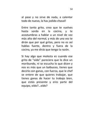 54
al pase y no sirve de nada, a calentar
todo de nuevo, la has jodido chaval!
Entre tanto grito, creo que te vuelves
hasta sordo en la cocina, y te
acostumbras a hablar a un nivel de voz
más alto del normal, y más de una vez te
dirán que por qué gritas, pero no es así
hablas fuerte, dentro y fuera de la
cocina, ya me dirás que tengo la razón.
Si hay algo que molesta es cuando ese
grito de “oído” pareciera que lo dice un
moribundo, ni se escucha lo que dicen y
nos es más que un balbuceo, tienes que
decirlo con ganas, con fuerza, que le chef
se entere de que quieres trabajar, que
tienes ganas de hacer tu trabajo bien,
que estás presente y eres parte del
equipo, oído?…oído?
 