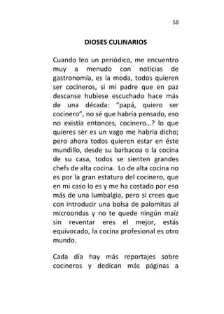 58
DIOSES CULINARIOS
Cuando leo un periódico, me encuentro
muy a menudo con noticias de
gastronomía, es la moda, todos quieren
ser cocineros, si mi padre que en paz
descanse hubiese escuchado hace más
de una década: “papá, quiero ser
cocinero”, no sé que habría pensado, eso
no existía entonces, cocinero…? lo que
quieres ser es un vago me habría dicho;
pero ahora todos quieren estar en éste
mundillo, desde su barbacoa o la cocina
de su casa, todos se sienten grandes
chefs de alta cocina. Lo de alta cocina no
es por la gran estatura del cocinero, que
en mi caso lo es y me ha costado por eso
más de una lumbalgia, pero si crees que
con introducir una bolsa de palomitas al
microondas y no te quede ningún maíz
sin reventar eres el mejor, estás
equivocado, la cocina profesional es otro
mundo.
Cada día hay más reportajes sobre
cocineros y dedican más páginas a
 