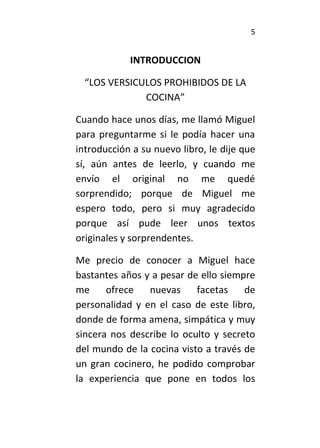 5
INTRODUCCION
“LOS VERSICULOS PROHIBIDOS DE LA
COCINA”
Cuando hace unos días, me llamó Miguel
para preguntarme si le podía hacer una
introducción a su nuevo libro, le dije que
sí, aún antes de leerlo, y cuando me
envío el original no me quedé
sorprendido; porque de Miguel me
espero todo, pero si muy agradecido
porque así pude leer unos textos
originales y sorprendentes.
Me precio de conocer a Miguel hace
bastantes años y a pesar de ello siempre
me ofrece nuevas facetas de
personalidad y en el caso de este libro,
donde de forma amena, simpática y muy
sincera nos describe lo oculto y secreto
del mundo de la cocina visto a través de
un gran cocinero, he podido comprobar
la experiencia que pone en todos los
 