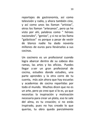 59
reportajes de gastronomía, así como
televisión y radio, y ahora también cine,
y así como unos los llaman “artistas”,
otros los llaman “artesanos”, pero ya he
visto por ahí, palabras como ” héroes
nacionales”, “genios”, y si no se los llama
“galácticos” es porque a pesar de vestir
de blanco nadie ha dado noventa
millones de euros para llevárselos a sus
cocinas.
Un cocinero es un profesional cuando
logra abarcar dentro de su cabeza dos
ramas, las artes y los oficios. Puedes
llegar a ser un gran profesional de
cocina, estudies donde estudies, una
parte aprendes y la otra corre de tu
cuenta, más aún ahora que hay escuelas
y academias de cocina repartidas por
todo el mundo. Muchos dicen que no es
un arte, pero yo creo que sí lo es, ya que
necesitas la inspiración y motivación
necesaria para crear un plato, eso te sale
del alma, es tu creación; si no estás
inspirado, pues no has creado lo que
querías, tu obra queda parcialmente
 