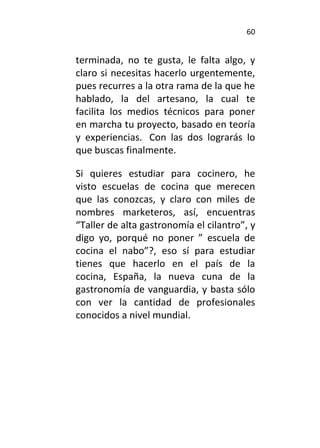 60
terminada, no te gusta, le falta algo, y
claro si necesitas hacerlo urgentemente,
pues recurres a la otra rama de la que he
hablado, la del artesano, la cual te
facilita los medios técnicos para poner
en marcha tu proyecto, basado en teoría
y experiencias. Con las dos lograrás lo
que buscas finalmente.
Si quieres estudiar para cocinero, he
visto escuelas de cocina que merecen
que las conozcas, y claro con miles de
nombres marketeros, así, encuentras
“Taller de alta gastronomía el cilantro”, y
digo yo, porqué no poner ” escuela de
cocina el nabo”?, eso sí para estudiar
tienes que hacerlo en el país de la
cocina, España, la nueva cuna de la
gastronomía de vanguardia, y basta sólo
con ver la cantidad de profesionales
conocidos a nivel mundial.
 