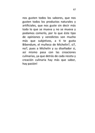 67
nos gusten todos los sabores, que nos
gusten todos los productos naturales y
artificiales, que nos guste sin decir más
todo lo que se mueva y no se mueva y
podamos comerlo, por lo que éste tipo
de opiniones y veredictos son mucho
más que subjetivos, a ti te gusta
Bibendum, el muñeco de Michelin?, si?,
no?, pues a Michelin y su diseñador si,
así mismo pasa con las creaciones
culinarias, ya que detrás de cada receta y
creación culinaria hay más que sabor,
hay pasión!
 