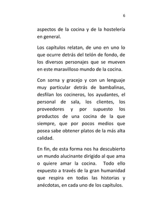 6
aspectos de la cocina y de la hostelería
en general.
Los capítulos relatan, de uno en uno lo
que ocurre detrás del telón de fondo, de
los diversos personajes que se mueven
en este maravilloso mundo de la cocina.
Con sorna y gracejo y con un lenguaje
muy particular detrás de bambalinas,
desfilan los cocineros, los ayudantes, el
personal de sala, los clientes, los
proveedores y por supuesto los
productos de una cocina de la que
siempre, que por pocos medios que
posea sabe obtener platos de la más alta
calidad.
En fin, de esta forma nos ha descubierto
un mundo alucinante dirigido al que ama
o quiere amar la cocina. Todo ello
expuesto a través de la gran humanidad
que respira en todas las historias y
anécdotas, en cada uno de los capítulos.
 