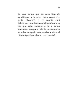 69
de una forma que dé otro tipo de
significado, y bromas tales como ¿te
gusta el nabo?, o el conejo está
delicioso…, que buenos melones! por eso
hay que saber expresarse de la forma
adecuada, aunque a más de un camarero
se le ha escapado una sonrisa al decir al
cliente ¿prefiere el rabo o el conejo?…
 