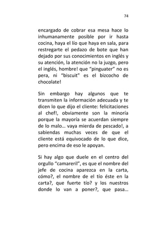74
encargado de cobrar esa mesa hace lo
inhumanamente posible por ir hasta
cocina, haya el lío que haya en sala, para
restregarte el pedazo de bote que han
dejado por sus conocimientos en inglés y
su atención, la atención no la juzgo, pero
el inglés, hombre! que “pinguater” no es
pera, ni “biscuit” es el bizcocho de
chocolate!
Sin embargo hay algunos que te
transmiten la información adecuada y te
dicen lo que dijo el cliente: felicitaciones
al chef!, obviamente son la minoría
porque la mayoría se acuerdan siempre
de lo malo… vaya mierda de pescado!, a
sabiendas muchas veces de que el
cliente está equivocado de lo que dice,
pero encima de eso le apoyan.
Si hay algo que duele en el centro del
orgullo “camareril”, es que el nombre del
jefe de cocina aparezca en la carta,
cómo?, el nombre de el tío éste en la
carta?, que fuerte tío? y los nuestros
donde lo van a poner?, que pasa…
 