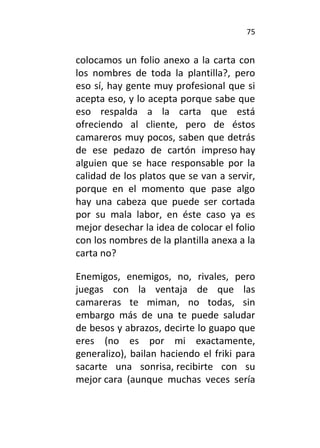 75
colocamos un folio anexo a la carta con
los nombres de toda la plantilla?, pero
eso sí, hay gente muy profesional que si
acepta eso, y lo acepta porque sabe que
eso respalda a la carta que está
ofreciendo al cliente, pero de éstos
camareros muy pocos, saben que detrás
de ese pedazo de cartón impreso hay
alguien que se hace responsable por la
calidad de los platos que se van a servir,
porque en el momento que pase algo
hay una cabeza que puede ser cortada
por su mala labor, en éste caso ya es
mejor desechar la idea de colocar el folio
con los nombres de la plantilla anexa a la
carta no?
Enemigos, enemigos, no, rivales, pero
juegas con la ventaja de que las
camareras te miman, no todas, sin
embargo más de una te puede saludar
de besos y abrazos, decirte lo guapo que
eres (no es por mi exactamente,
generalizo), bailan haciendo el friki para
sacarte una sonrisa, recibirte con su
mejor cara (aunque muchas veces sería
 
