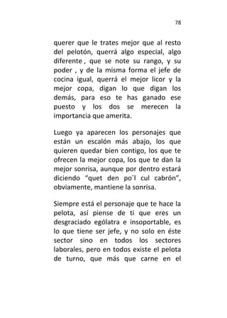 78
querer que le trates mejor que al resto
del pelotón, querrá algo especial, algo
diferente , que se note su rango, y su
poder , y de la misma forma el jefe de
cocina igual, querrá el mejor licor y la
mejor copa, digan lo que digan los
demás, para eso te has ganado ese
puesto y los dos se merecen la
importancia que amerita.
Luego ya aparecen los personajes que
están un escalón más abajo, los que
quieren quedar bien contigo, los que te
ofrecen la mejor copa, los que te dan la
mejor sonrisa, aunque por dentro estará
diciendo “quet den po´l cul cabrón”,
obviamente, mantiene la sonrisa.
Siempre está el personaje que te hace la
pelota, así piense de ti que eres un
desgraciado ególatra e insoportable, es
lo que tiene ser jefe, y no solo en éste
sector sino en todos los sectores
laborales, pero en todos existe el pelota
de turno, que más que carne en el
 