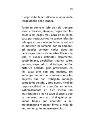 79
cuerpo debe tener silicona, aunque no la
tenga donde debe tenerla.
Tanto tu como el jefe de sala siempre
serán criticados, siempre, hagas bien las
cosas o las hagas mal, pero en mi largo
paso por restaurantes he tenido jefes de
sala que no se merecen llamarse así, no
se merecen ni llamarse por su nombre,
así puedes conocer varios tipos de
personajes que se dicen saber llevar una
sala, y puedes definirlos claramente,
cocainómano, alcohólico, sibarita, culto,
porrero, vago, adicto al trabajo, ladrón,
histérico perdido, gran profesional, en
fin, cada uno con sus matices, sin
embargo me quito el sombrero ante las
mujeres que han trabajado conmigo
como jefes de sala, y creo que su nivel de
responsabilidad y atención es única,
lastimosamente en éste medio tan
machista no se les ha dado el puesto que
se merecen, pero eso sí si quieres ser
buena tienes que aprender a ser
marimandona y poner firma a más de
uno con un grito, mueve ese culo…!
 