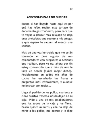 82
ANECDOTAS PARA NO OLVIDAR
Bueno si has llegado hasta aquí es por
qué has leído, repito, este tortazo de
documento gastronómico, pero para que
te vayas a dormir más relajado te dejo
unas anécdotas que cuento a mis amigos
y que espero te saquen al menos una
sonrisa.
Más de una vez he creído que me están
tomando el pelo alguno de mis
colaboradores con preguntas o acciones
que realizan, pero ya no, ahora por fin
estoy convencido que a más de uno le
falta un hervor (nunca mejor dicho).
Posiblemente en todos mis años de
cocina he escuchado las frases y
preguntas más inverosímiles, y aunque
no lo crean son reales...
Llega el pedido de los pollos, cuarenta y
cinco cuartos traseros, nos lo dejan en su
caja. Pido a una de mis colaboradoras
que los saque de la caja y los filme.
Pasan quince minutos y ella no deja de
mirar a los pollos, me acerco y le digo
 