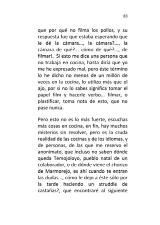 83
que por qué no filma los pollos, y su
respuesta fue que estaba esperando que
le dé la cámara..., la cámara?..., la
cámara de qué?... cómo de qué?..., de
filmar!. Si esto me dice una persona que
no trabaja en cocina, hasta diría que yo
me he expresado mal, pero éste término
lo he dicho no menos de un millón de
veces en la cocina, lo utilizo más que el
ajo, por si no lo sabes significa tomar el
papel film y hacerle verbo... filmar, o
plastificar, toma nota de esto, que no
pase nunca.
Pero esto no es lo más fuerte, escuchas
más cosas en cocina, en fin, hay muchos
misterios sin resolver, pero es la cruda
realidad de las cocinas y de los idiomas, y
de personas, de las que me reservo el
anonimato, que incluso no saben dónde
queda Temojoloyo, pueblo natal de un
colaborador, o de dónde viene el chorizo
de Marmorejo, es ahí cuando te entran
las dudas..., cómo le dejo a éste sólo por
la tarde haciendo un struddle de
castañas?, que encontraré al siguiente
 