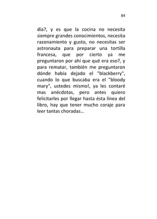 84
día?, y es que la cocina no necesita
siempre grandes conocimientos, necesita
razonamiento y gusto, no necesitas ser
astronauta para preparar una tortilla
francesa, que por cierto ya me
preguntaron por ahí que qué era eso?, y
para rematar, también me preguntaron
dónde había dejado el "blackberry",
cuando lo que buscaba era el "bloody
mary", ustedes mismo!, ya les contaré
mas anécdotas, pero antes quiero
felicitarles por llegar hasta ésta línea del
libro, hay que tener mucho coraje para
leer tantas choradas…
 