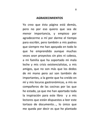 8
AGRADECIMIENTOS
Yo creo que ésta página está demás,
pero no por eso quiero que sea de
menor importancia, y empiezo por
agradecerme a mí por darme el tiempo
para escribir, pero también a mis padres
que siempre me han apoyado en todo lo
que he emprendido aunque muchas
veces sean proyectos sin pies ni cabeza,
a mi familia que ha soportado mi mala
leche y mis crisis existencialistas, a mis
amigos, que no son más que los dedos
de mi mano pero así son también de
importantes, a la gente que ha creído en
mí y mis locuras gastronómicas, a mis ex
compañeros de las cocinas por las que
he estado, ya que me han aportado toda
la inspiración para este libro y a mis
lectores que están dispuestos a leer este
tortazo de documento..., lo único que
me queda por decir es que he plantado
 