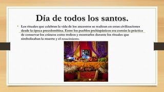 • Los rituales que celebran la vida de los ancestros se realizan en estas civilizaciones
desde la época precolombina. Entre los pueblos prehispánicos era común la práctica
de conservar los cráneos como trofeos y mostrarlos durante los rituales que
simbolizaban la muerte y el renacimiento.
 