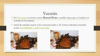 Yucatán
• En Yucatán se conoce como Hanaal Pixán, vocablo maya que se traduce en
comida de las ánimas
• tamal de tamaño mayor a los convencionales y de forma redonda conocido
como mucbilpollo o pib enterrado
 
