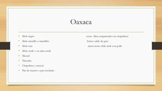 Oaxaca
• Mole negro costa : filete empanizado con chapulines.
• Mole amarillo o amarillito Istmo: caldo de gato
• Mole rojo sierra norte: chile atole con pollo
• Mole verde o en salsa verde
• Mezcal
• Tlayudas
• Chapulines y mezcal
• Pan de muerto o pan resobado
 