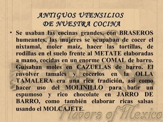ANTIGUOS UTENSILIOS  DE NUESTRA COCINA Se usaban las cocinas grandes, con BRASEROS humeantes, las mujeres se ocupaban de cocer el nixtamal, moler maíz, hacer las tortillas, de rodillas en el suelo frente al METATE elaboradas a mano, cocidas en un enorme COMAL de barro. Guisaban moles en CAZUELAS de barro. El envolver tamales y cocerlos en la OLLA TAMALERA era una rica tradición, así como hacer uso del MOLINILLO para batir un espumoso y rico chocolate en JARRO DE BARRO, como también elaborar ricas salsas usando el MOLCAJETE .   