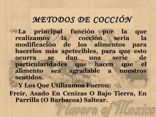 METODOS DE COCCIÓN La principal función por la que realizamos la cocción sería la modificación de los alimentos para hacerlos más apetecibles, para que esto ocurra se dan una serie de particularidades que hacen que el alimento sea agradable a nuestros sentidos. Y Los Que Utilizamos Fueron: Freír, Asado En Cenizas O Bajo Tierra, En Parrilla (O Barbacoa) Saltear. 
