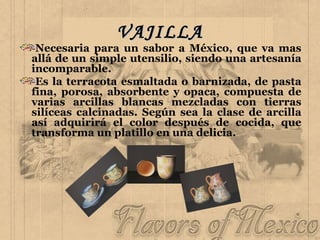 VAJILLA Necesaria para un sabor a México, que va mas allá de un simple utensilio, siendo una artesanía incomparable. Es la terracota esmaltada o barnizada, de pasta fina, porosa, absorbente y opaca, compuesta de varias arcillas blancas mezcladas con tierras silíceas calcinadas. Según sea la clase de arcilla así adquirirá el color después de cocida, que transforma un platillo en una delicia. 