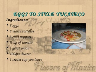 EGGS TO STYLE YUCATECO   Ingredients:   8 eggs  8 maize tortillas 3 chili peppers  ½ kg of tomato  1 great onion  100grs. butter  1 cream cup you leave   