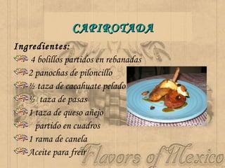 CAPIROTADA Ingredientes:  4 bolillos partidos en rebanadas 2 panochas de piloncillo  ½ taza de cacahuate pelado ½  taza de pasas 1 taza de queso añejo  partido en cuadros 1 rama de canela Aceite para freír 