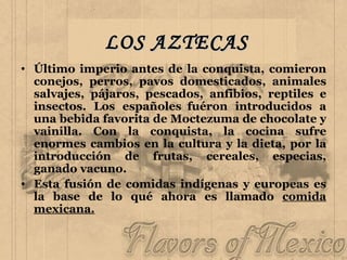 LOS AZTECAS Último imperio antes de la conquista, comieron conejos, perros, pavos domesticados, animales salvajes, pájaros, pescados, anfibios, reptiles e insectos. Los españoles  fuéron introducidos a una bebida favorita de Moctezuma de chocolate y vainilla. Con la conquista, la cocina sufre enormes cambios en la cultura y la dieta, por la introducción de frutas, cereales, especias, ganado vacuno. Esta fusión de comidas indígenas y europeas es la base de lo qué ahora es llamado  comida mexicana. 