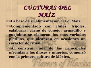 CULTURAS DEL MAÍZ   La base de su alimentación era el Maíz. Complementado con chiles, frijoles, calabazas, carne de conejo, armadillo y guajolote se elaboran los más variados platillos, que alcanzan en ocasiones un carácter de ritual. Al construir una de las principales ofrendas a los dioses y muertos, comenzó con la primera cultura de México.  
