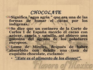 CHOCOLATE   Significa "agua agria " que era una de las formas de tomar el cacao por los indígenas. Se dice que un cocinero de la Corte de Carlos I de España mezclo el cacao con azúcar, canela y vainilla, así obtuvo una golosina del agrado de los paladares europeos.  Lume de Mireles, después de haber absorbido con deleite una tasa de exquisito chocolate, exclamó:  "¡Este es el alimento de los dioses!".  