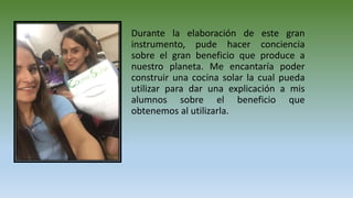 Durante la elaboración de este gran
instrumento, pude hacer conciencia
sobre el gran beneficio que produce a
nuestro planeta. Me encantaría poder
construir una cocina solar la cual pueda
utilizar para dar una explicación a mis
alumnos sobre el beneficio que
obtenemos al utilizarla.
 