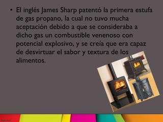 • El inglés James Sharp patentó la primera estufa
de gas propano, la cual no tuvo mucha
aceptación debido a que se consideraba a
dicho gas un combustible venenoso con
potencial explosivo, y se creía que era capaz
de desvirtuar el sabor y textura de los
alimentos.
 