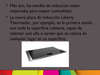 • Más aún, las estufas de inducción están
mejoradas para mayor comodidad.
• La nueva placa de inducción Liberty
Thermador, por ejemplo, es la primera estufa
con toda la superficie cubierta, capaz de
calentar una olla o sartén que se coloca en
cualquier lugar en su superficie.
 