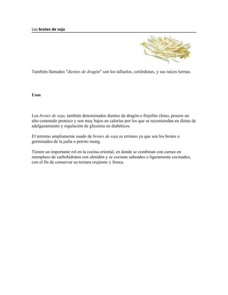Los brotes de soja




También llamados "dientes de dragón" son los talluelos, cotiledones, y sus raíces tiernas.




Usos



Los brotes de soja, también denominados dientes de dragón o frejolito chino, poseen un
alto contenido proteico y son muy bajos en calorías por los que se recomiendan en dietas de
adelgazamiento y regulación de glicemia en diabéticos.

El termino ampliamente usado de brotes de soja es erróneo ya que son los brotes o
germinados de la judía o poroto mung.

Tienen un importante rol en la cocina oriental, en donde se combinan con carnes en
reemplazo de carbohidratos con almidón y se cocinan salteados o ligeramente cocinados,
con el fin de conservar su textura crujiente y fresca.
 