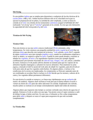 Stir frying

Es una palabra inglesa que se emplea para denominar a cualquiera de las dos técnicas de la
cocina china: chǎo y bào. Ambas técnicas difieren sólo en la velocidad con la que se
ejecuta la preparación de los platos, la cantidad de calor empleada, y como se lanza la
comida en el wok. Los clientes de los restaurantes cantoneses juzgan la habilidad del chef
realizando "stir frying" por el "wok hei" generado en la comida. Se cree que esto demuestra
la capacidad del chef extrayendo el qi del wok.



Técnicas de Stir Frying



Técnica Chǎo

Para esta técnica se usa una sartén concava tradicional (Wok) calentada a altas
temperaturas. Se vierte entonces una pequeña cantidad de aceite vegetal en el wok (hay un
aforismo chino que describe este instante de la técnica: "wok caliente, aceite frío"), seguido
de algún condimento seco (por ejemplo jengibre o ajo), cuando los condimentos empiezan a
olerse se añade y se empieza a agitar la carne. Cuando la carne quede dorada y crujiente se
añaden los vegetales, el arroz y los ingredientes líquidos (como por ejemplo algunas
combinaciones previamente mezcladas de salsa de soja, vinagre, vino, sal, azúcar y almidón
de maíz). Entonces el wok puede cubrirse durante un instante para que los vapores de los
alimentos líquidos impregnen y calienten los nuevos alimentos. Para mantener la carne
jugosa, a menudo el chef la sacará del wok antes de añadir los vegetales, para devolverla al
wok justo antes de que los vegetales estén hechos. En algunos platos, o incluso si las
condiciones de la cocina son inadecuadas, los componentes se fríen por separado antes de
ser combinados en un plato final (o incluso si el chef decide que los aromas y sabores de la
carne y los vegetales deben permanecer diferentes).

En esta técnica la comida se remueve y se lanza muy rápidamente con un cucharón (de
metal o de madera). Algunos chefs inclinan el wok para que la llama inflame el aceite o
vierten un chorro de vino para dar sabor adicional a la comida. Empleando este método,
muchos platos se realizan en un tiempo extremadamente rápido (del orden de minutos).

Algunos platos que requieren más tiempo se cocinan vertiendo unos chorros de agua tras el
agitado. Entonces el wok se cubre con una tapa. Tan pronto como el vapor comience a salir
de debajo la tapa, el plato está listo. En este caso, el alimento se frie a altas temperaturas
para darle sabor y después se cuece al vapor para asegurarse de que está cocinado
completamente.



La Técnica Bào
 