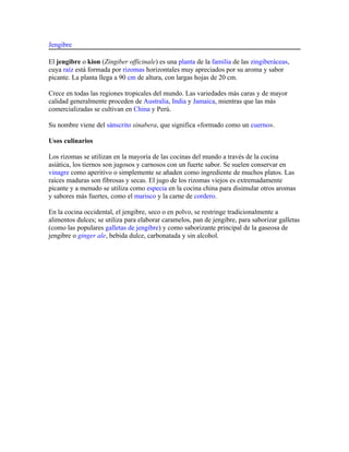 Jengibre

El jengibre o kion (Zingiber officinale) es una planta de la familia de las zingiberáceas,
cuya raíz está formada por rizomas horizontales muy apreciados por su aroma y sabor
picante. La planta llega a 90 cm de altura, con largas hojas de 20 cm.

Crece en todas las regiones tropicales del mundo. Las variedades más caras y de mayor
calidad generalmente proceden de Australia, India y Jamaica, mientras que las más
comercializadas se cultivan en China y Perú.

Su nombre viene del sánscrito sinabera, que significa «formado como un cuerno».

Usos culinarios

Los rizomas se utilizan en la mayoría de las cocinas del mundo a través de la cocina
asiática, los tiernos son jugosos y carnosos con un fuerte sabor. Se suelen conservar en
vinagre como aperitivo o simplemente se añaden como ingrediente de muchos platos. Las
raíces maduras son fibrosas y secas. El jugo de los rizomas viejos es extremadamente
picante y a menudo se utiliza como especia en la cocina china para disimular otros aromas
y sabores más fuertes, como el marisco y la carne de cordero.

En la cocina occidental, el jengibre, seco o en polvo, se restringe tradicionalmente a
alimentos dulces; se utiliza para elaborar caramelos, pan de jengibre, para saborizar galletas
(como las populares galletas de jengibre) y como saborizante principal de la gaseosa de
jengibre o ginger ale, bebida dulce, carbonatada y sin alcohol.
 