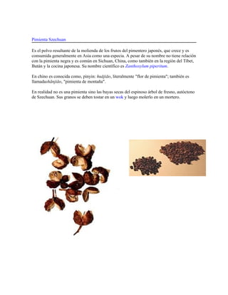 Pimienta Szechuan

Es el polvo resultante de la molienda de los frutos del pimentero japonés, que crece y es
consumida generalmente en Asia como una especia. A pesar de su nombre no tiene relación
con la pimienta negra y es común en Sichuan, China, como también en la región del Tíbet,
Bután y la cocina japonesa. Su nombre científico es Zanthoxylum piperitum.

En chino es conocida como, pinyin: huājiāo, literalmente "flor de pimienta"; también es
llamadashānjiāo, "pimienta de montaña".

En realidad no es una pimienta sino las bayas secas del espinoso árbol de fresno, autóctono
de Szechuan. Sus granos se deben tostar en un wok y luego molerlo en un mortero.
 