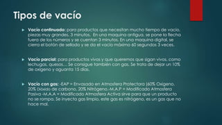 Tipos de vacío 
 Vacío continuado: para productos que necesitan mucho tiempo de vacío, 
piezas muy grandes. 3 minutos. En una maquina antigua, se pone la flecha 
fuera de los números y se cuentan 3 minutos. En una maquina digital, se 
cierra el botón de sellado y se da el vacío máximo 60 segundos 3 veces. 
 Vacío parcial: para productos vivos y que queremos que sigan vivos, como 
lechugas, quesos… Se consigue también con gas. Se trata de dejar un 10% 
de oxígeno y aguanta 15 días. 
 Vacío con gas: -EAP = Envasado en Atmosfera Protectora (60% Oxigeno, 
20% Dióxido de carbono, 20% Nitrógeno.-M.A.P = Modificado Atmosfera 
Pasiva -M.A.A = Modificado Atmosfera Activa sirve para que un producto 
no se rompa. Se inyecta gas limpio, este gas es nitrógeno, es un gas que no 
hace mal. 
 