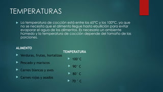 TEMPERATURAS 
 La temperatura de cocción está entre los 65°C y los 100°C, ya que 
no se necesita que el alimento llegue hasta ebullición para evitar 
evaporar el agua de los alimentos. Es necesario un ambiente 
húmedo y la temperatura de cocción depende del tamaño de las 
porciones. 
ALIMENTO 
TEMPERATURA 
 Verduras, frutas, hortalizas 
 100°C 
 Pescado y mariscos 
 90° C 
 Carnes blancas y aves 
 80° C 
 Carnes rojas y asados 
 70 ° C 
 