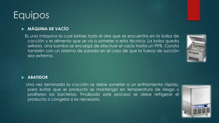 Equipos 
 MÁQUINA DE VACÍO 
Es una máquina la cual extrae todo el aire que se encuentra en la bolsa de 
cocción y el alimento que se va a someter a esta técnica. La bolsa queda 
sellada. Una bomba se encarga de efectuar el vacío hasta un 99%. Consta 
también con un sistema de parada en el caso de que la fuerza de succión 
sea extrema. 
 ABATIDOR 
Una vez terminada la cocción se debe someter a un enfriamiento rápido, 
para evitar que el producto se mantenga en temperatura de riesgo y 
proliferen las bacterias. Finalizado este proceso se debe refrigerar el 
producto o congelar si es necesario. 
 