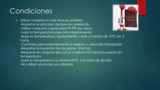 Condiciones 
 Utilizar materias lo más frescas posibles. 
-Respetar el principio siempre en adelante. 
-Utilizar maquina capacidad 99,9% de vacío. 
-Subir la temperatura prescrita rápidamente. 
-Bajar la temperatura rápidamente y este a menos de 10ºC en 2 
horas. 
-Controlar permanentemente la higiene y salud del trabajador. 
-Respetar la duración de los platos. (Fecha) 
-Respetar sin ninguna excusa la cadena fría hasta la puesta en 
temperatura. 
-Subir la temperatura a mínimo 65ºC a la hora de servirlo. 
-No utilizar una bolsa ya utilizada. 
 