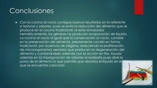 Conclusiones 
 Con la cocina al vacío consigue buenos resultados en lo referente 
a texturas y sabores, pues se evita la reducción del alimento que se 
produce en la cocina tradicional; al estar envasados 
herméticamente, los géneros no producen evaporación de liquido. 
La cocina al vacío al igual que la conservación al vacío, consiste 
en la preservación del alimento, previamente cocido en forma 
tradicional, por ausencia de oxígeno, reduciendo la proliferación 
de microorganismos aerobios que producen la degeneración del 
alimento y combinándolo además con la acción en frio. Ayuda 
además en la impregnación de sabores al realizarla pues abre lo 
poros de el alimento lo que permite que absorba el liquido en el 
que se encuentra colocado 
