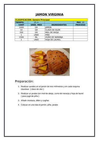 JAMON VIRGINIA
CLASIFICACION: Genero Principal
TIEMPO: 25 m PAX: 10
CANT UNID. MED INGREDIENTES PROCESO
1000 GR JAMON
10 GR CLAVO DE OLOR
200 GR MIEL DE AVEJA
1 UNID PIÑA
1500 ML ZUMO DE NARANJA
1 UNID HOJA DE LAUREL
Preparación:
1. Realizar canales en el jamón de tres milímetros y en cada esquina
clavetear ( clavo de olor )
2. Realizar un jarabe con miel de abeja, zumo de naranja y hoja de laurel
( poco jugo de piña )
3. Añadir mostaza, dillen y cogñac
4. Colocar en una lata el jamón, piña, jarabe
 